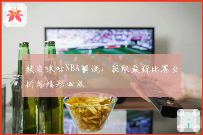 锁定咪咕NBA解说，获取最新比赛分析与精彩回放
