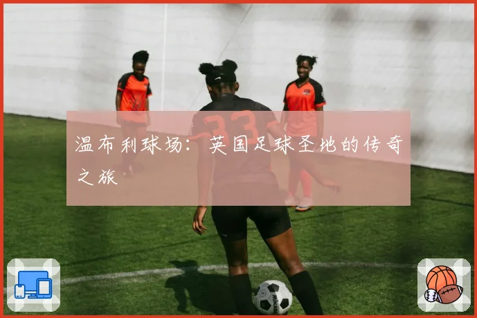 温布利球场：英国足球圣地的传奇之旅