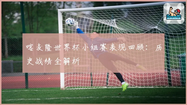 喀麦隆世界杯小组赛表现回顾：历史战绩全解析